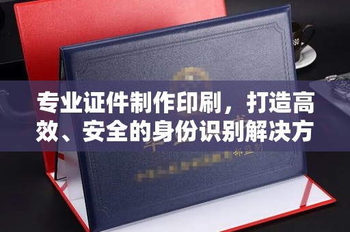 安县专业证件制作印刷，打造高效、安全的身份识别解决方案